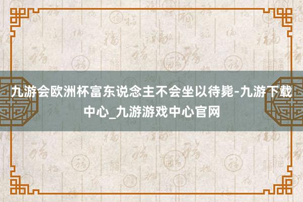 九游会欧洲杯富东说念主不会坐以待毙-九游下载中心_九游游戏中心官网