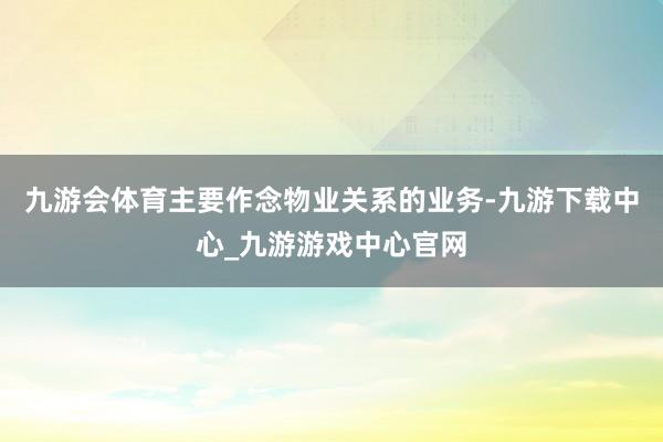 九游会体育主要作念物业关系的业务-九游下载中心_九游游戏中心官网