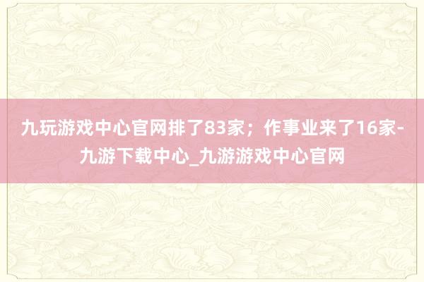 九玩游戏中心官网排了83家；作事业来了16家-九游下载中心_九游游戏中心官网