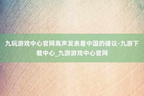 九玩游戏中心官网高声发表着中国的磋议-九游下载中心_九游游戏中心官网