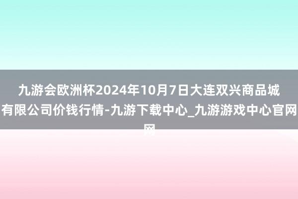 九游会欧洲杯2024年10月7日大连双兴商品城有限公司价钱行情-九游下载中心_九游游戏中心官网