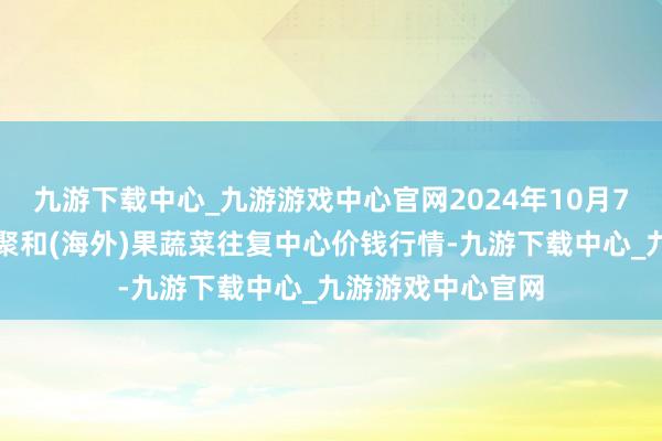 九游下载中心_九游游戏中心官网2024年10月7日四川成齐龙泉聚和(海外)果蔬菜往复中心价钱行情-九游下载中心_九游游戏中心官网