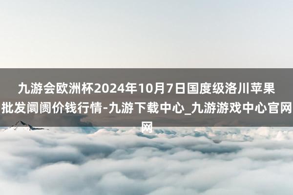 九游会欧洲杯2024年10月7日国度级洛川苹果批发阛阓价钱行情-九游下载中心_九游游戏中心官网