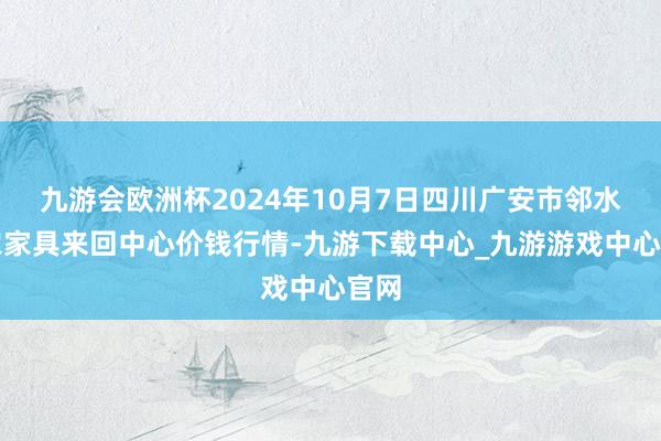 九游会欧洲杯2024年10月7日四川广安市邻水县农家具来回中心价钱行情-九游下载中心_九游游戏中心官网