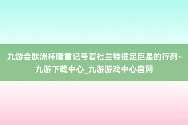 九游会欧洲杯隆重记号着杜兰特插足巨星的行列-九游下载中心_九游游戏中心官网