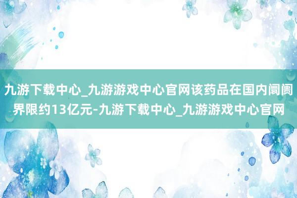 九游下载中心_九游游戏中心官网该药品在国内阛阓界限约13亿元-九游下载中心_九游游戏中心官网