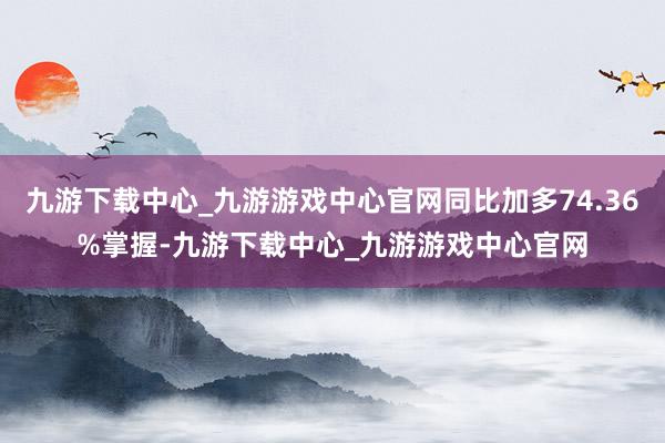 九游下载中心_九游游戏中心官网同比加多74.36%掌握-九游下载中心_九游游戏中心官网