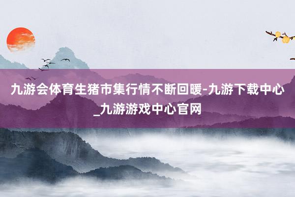 九游会体育生猪市集行情不断回暖-九游下载中心_九游游戏中心官网