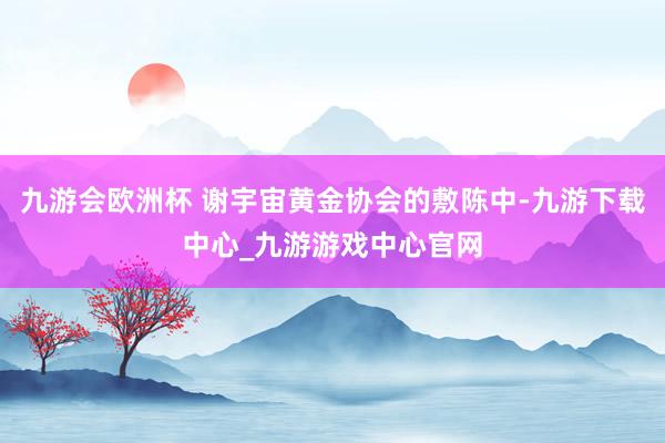 九游会欧洲杯 谢宇宙黄金协会的敷陈中-九游下载中心_九游游戏中心官网