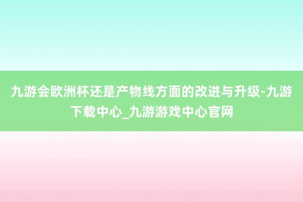 九游会欧洲杯还是产物线方面的改进与升级-九游下载中心_九游游戏中心官网