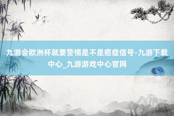 九游会欧洲杯就要警惕是不是癌症信号-九游下载中心_九游游戏中心官网