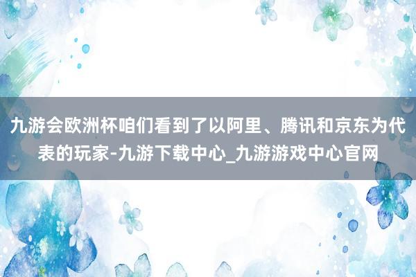 九游会欧洲杯咱们看到了以阿里、腾讯和京东为代表的玩家-九游下载中心_九游游戏中心官网