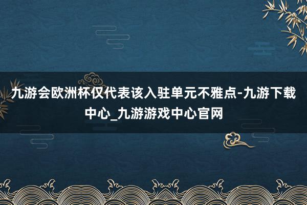 九游会欧洲杯仅代表该入驻单元不雅点-九游下载中心_九游游戏中心官网