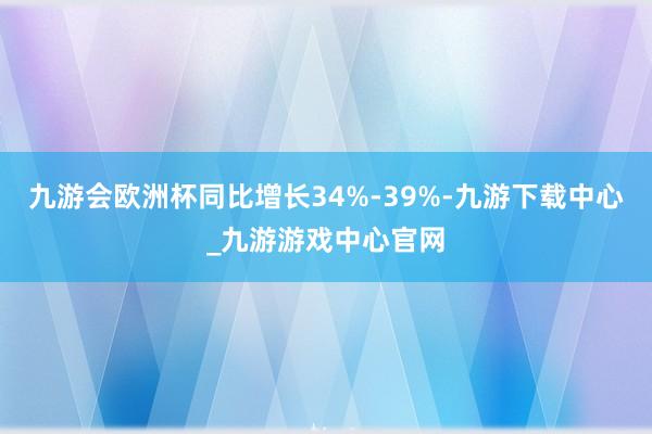 九游会欧洲杯同比增长34%-39%-九游下载中心_九游游戏中心官网