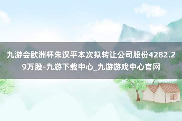 九游会欧洲杯朱汉平本次拟转让公司股份4282.29万股-九游下载中心_九游游戏中心官网