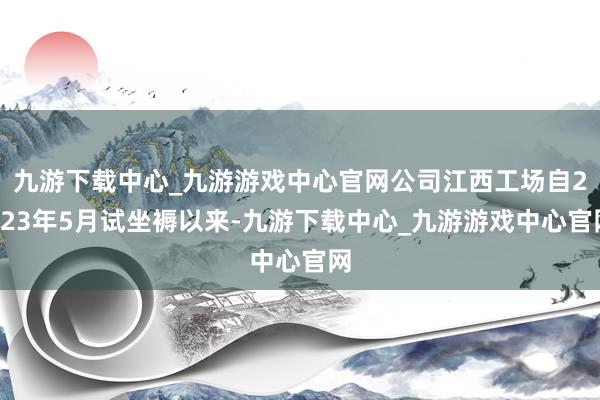 九游下载中心_九游游戏中心官网公司江西工场自2023年5月试坐褥以来-九游下载中心_九游游戏中心官网