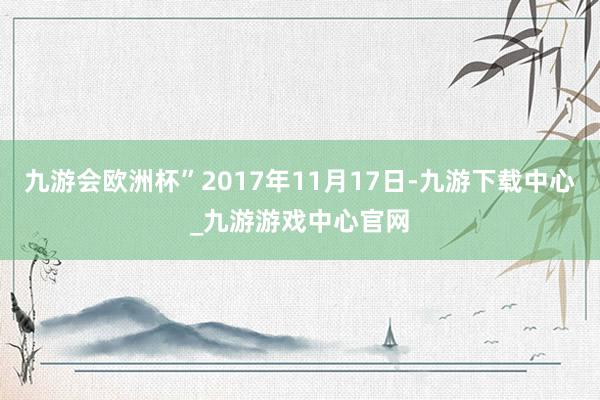 九游会欧洲杯”2017年11月17日-九游下载中心_九游游戏中心官网