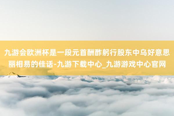 九游会欧洲杯是一段元首酬酢躬行股东中乌好意思丽相易的佳话-九游下载中心_九游游戏中心官网