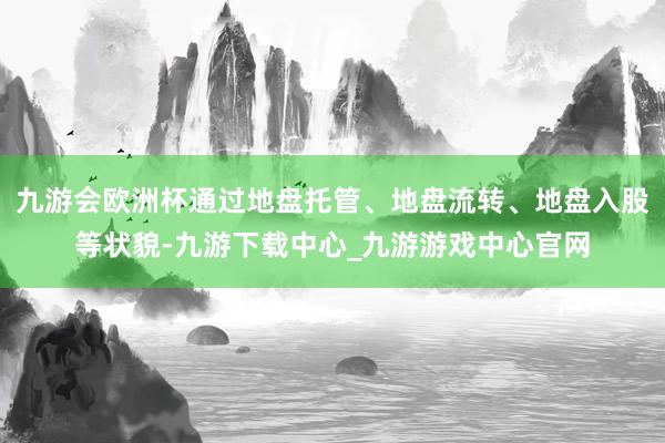 九游会欧洲杯通过地盘托管、地盘流转、地盘入股等状貌-九游下载中心_九游游戏中心官网