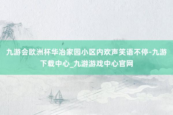 九游会欧洲杯华冶家园小区内欢声笑语不停-九游下载中心_九游游戏中心官网