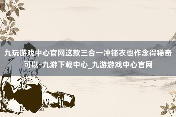 九玩游戏中心官网这款三合一冲锋衣也作念得稀奇可以-九游下载中心_九游游戏中心官网