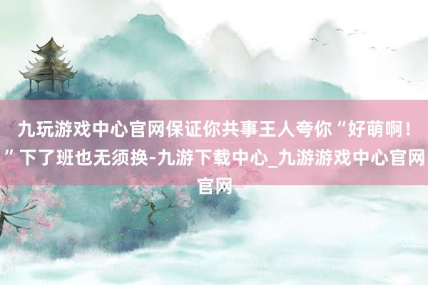 九玩游戏中心官网保证你共事王人夸你“好萌啊！”下了班也无须换-九游下载中心_九游游戏中心官网