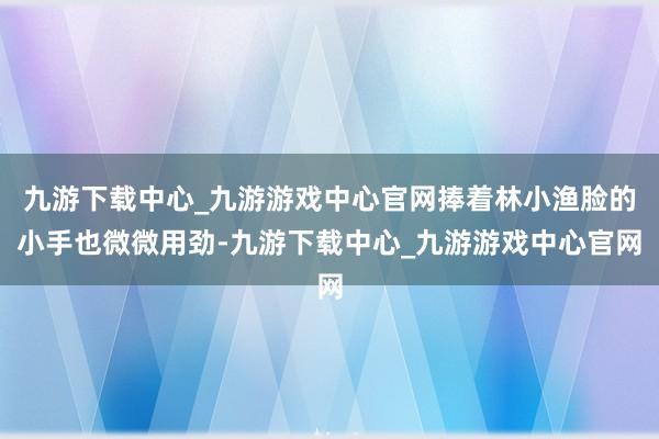 九游下载中心_九游游戏中心官网捧着林小渔脸的小手也微微用劲-九游下载中心_九游游戏中心官网