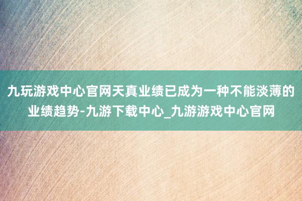 九玩游戏中心官网天真业绩已成为一种不能淡薄的业绩趋势-九游下载中心_九游游戏中心官网