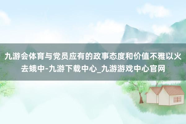 九游会体育与党员应有的政事态度和价值不雅以火去蛾中-九游下载中心_九游游戏中心官网