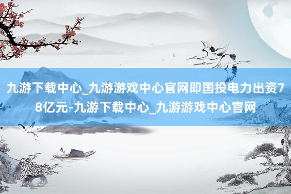 九游下载中心_九游游戏中心官网即国投电力出资78亿元-九游下载中心_九游游戏中心官网