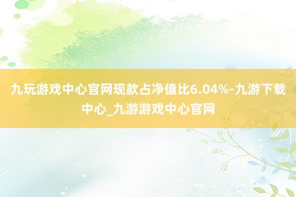 九玩游戏中心官网现款占净值比6.04%-九游下载中心_九游游戏中心官网