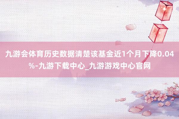 九游会体育历史数据清楚该基金近1个月下降0.04%-九游下载中心_九游游戏中心官网