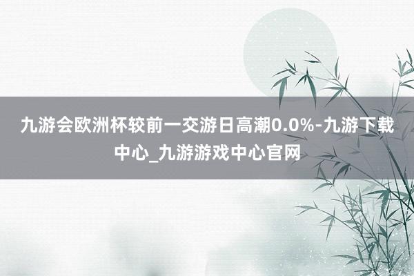 九游会欧洲杯较前一交游日高潮0.0%-九游下载中心_九游游戏中心官网