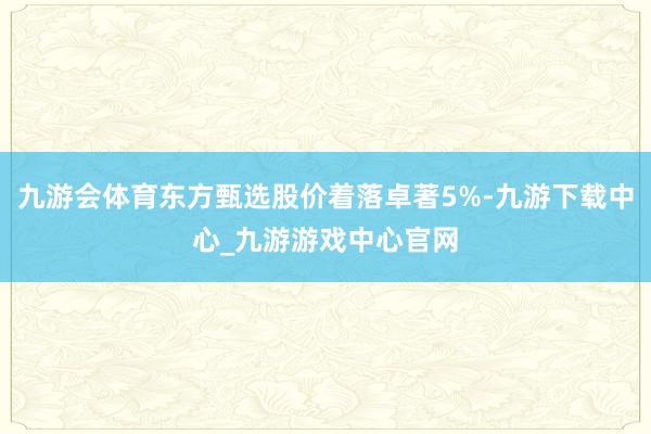 九游会体育东方甄选股价着落卓著5%-九游下载中心_九游游戏中心官网