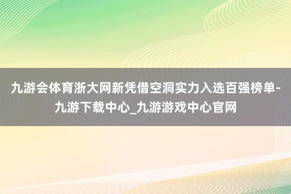 九游会体育浙大网新凭借空洞实力入选百强榜单-九游下载中心_九游游戏中心官网