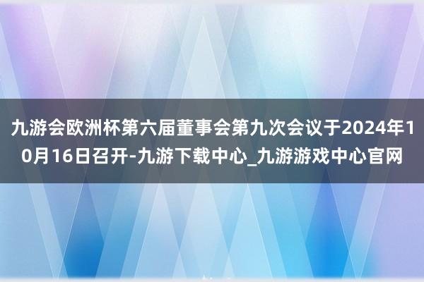 九游会欧洲杯第六届董事会第九次会议于2024年10月16日召开-九游下载中心_九游游戏中心官网