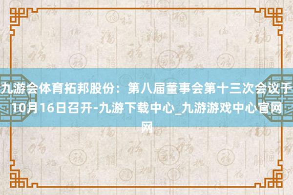 九游会体育拓邦股份：第八届董事会第十三次会议于10月16日召开-九游下载中心_九游游戏中心官网