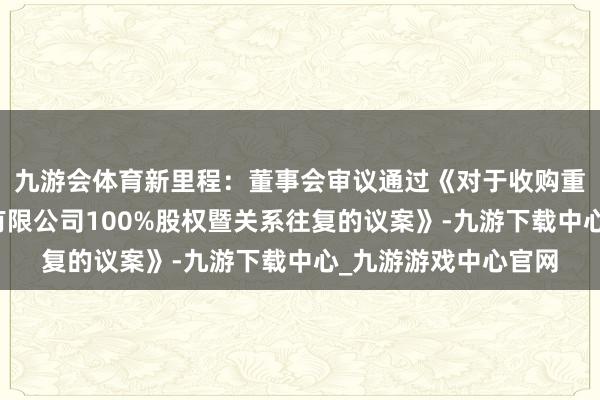 九游会体育新里程：董事会审议通过《对于收购重庆新里程医疗处置有限公司100%股权暨关系往复的议案》-九游下载中心_九游游戏中心官网