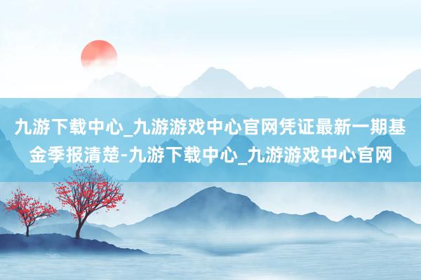 九游下载中心_九游游戏中心官网凭证最新一期基金季报清楚-九游下载中心_九游游戏中心官网