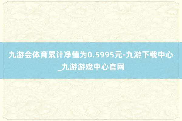 九游会体育累计净值为0.5995元-九游下载中心_九游游戏中心官网