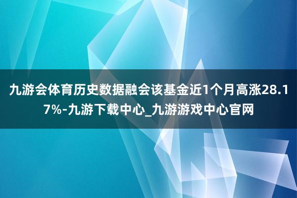 九游会体育历史数据融会该基金近1个月高涨28.17%-九游下载中心_九游游戏中心官网