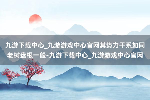 九游下载中心_九游游戏中心官网其势力干系如同老树盘根一般-九游下载中心_九游游戏中心官网