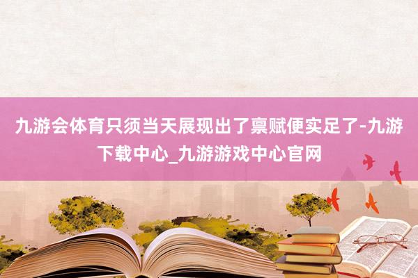 九游会体育只须当天展现出了禀赋便实足了-九游下载中心_九游游戏中心官网