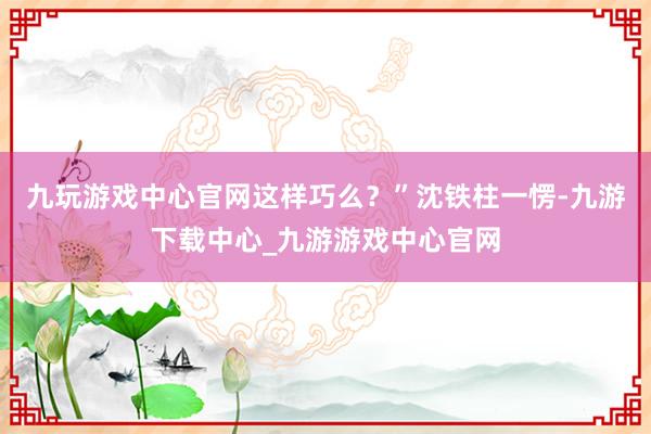 九玩游戏中心官网这样巧么？”沈铁柱一愣-九游下载中心_九游游戏中心官网