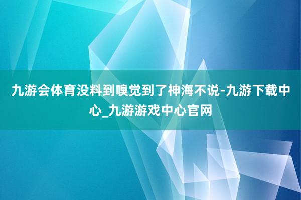 九游会体育没料到嗅觉到了神海不说-九游下载中心_九游游戏中心官网