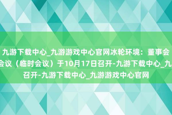 九游下载中心_九游游戏中心官网冰轮环境：董事会2024年第四次会议（临时会议）于10月17日召开-九游下载中心_九游游戏中心官网