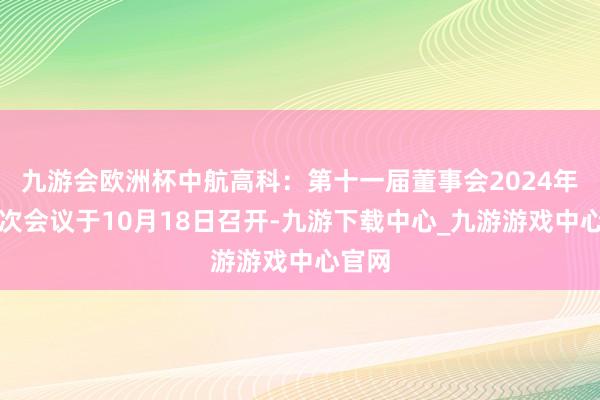 九游会欧洲杯中航高科：第十一届董事会2024年第四次会议于10月18日召开-九游下载中心_九游游戏中心官网