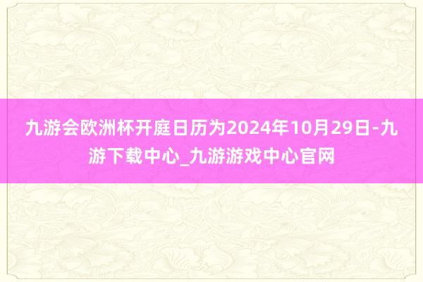 九游会欧洲杯开庭日历为2024年10月29日-九游下载中心_九游游戏中心官网