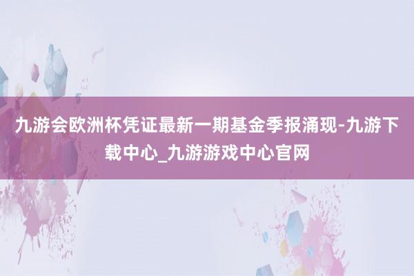 九游会欧洲杯凭证最新一期基金季报涌现-九游下载中心_九游游戏中心官网