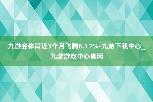 九游会体育近3个月飞腾6.17%-九游下载中心_九游游戏中心官网